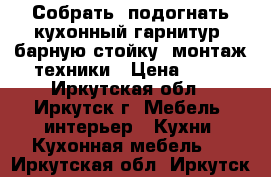 Собрать, подогнать кухонный гарнитур, барную стойку, монтаж техники › Цена ­ 50 - Иркутская обл., Иркутск г. Мебель, интерьер » Кухни. Кухонная мебель   . Иркутская обл.,Иркутск г.